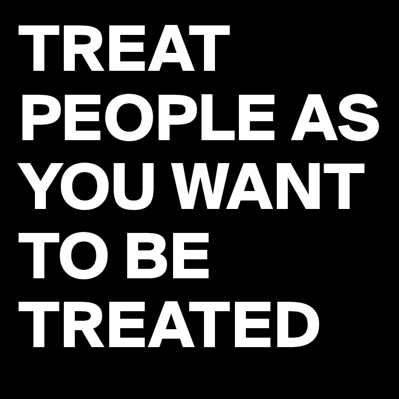 TREAT PEOPLE AS YOU WANT         TO BE TREATED