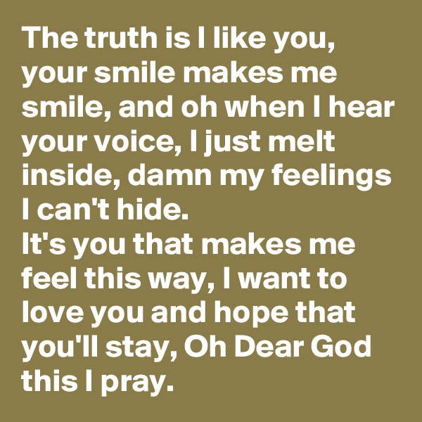 The truth is I like you,  your smile makes me smile, and oh when I hear your voice, I just melt inside, damn my feelings I can't hide.
It's you that makes me feel this way, I want to love you and hope that you'll stay, Oh Dear God this I pray.