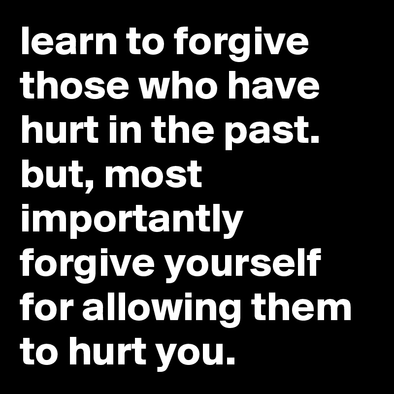 learn to forgive those who have hurt in the past. but, most importantly forgive yourself for allowing them to hurt you.