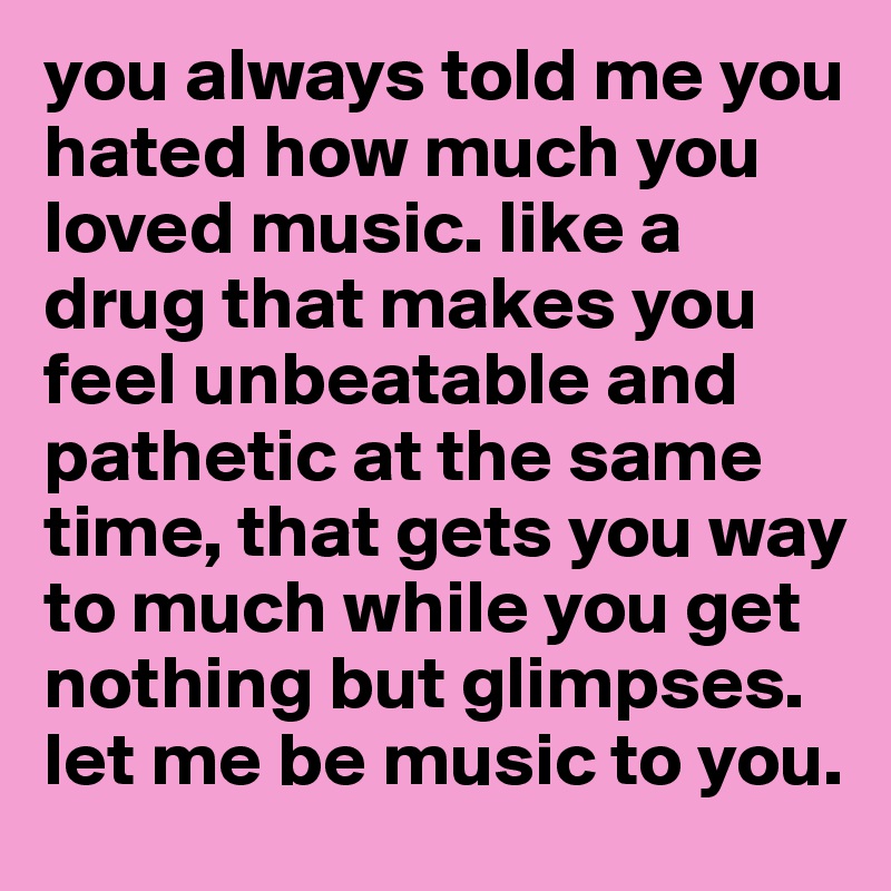 you always told me you hated how much you loved music. like a drug that makes you feel unbeatable and pathetic at the same time, that gets you way to much while you get nothing but glimpses. let me be music to you.