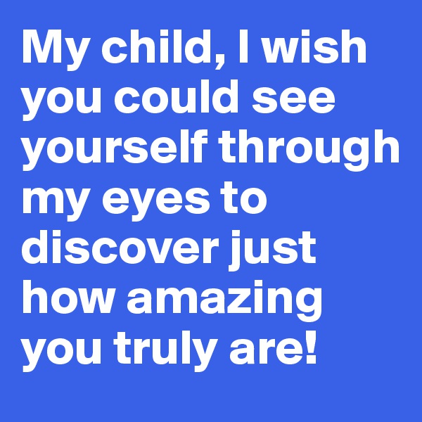 My child, I wish you could see yourself through my eyes to discover just how amazing you truly are!