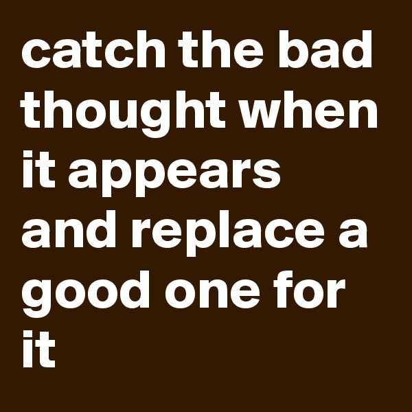 catch the bad thought when it appears and replace a good one for it 