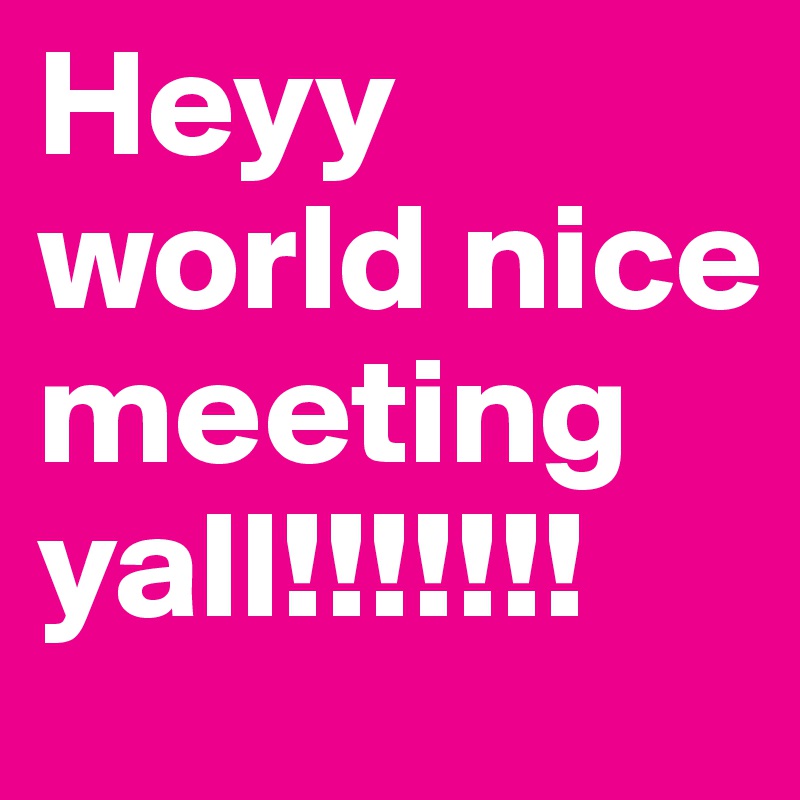Heyy world nice meeting yall!!!!!!!
