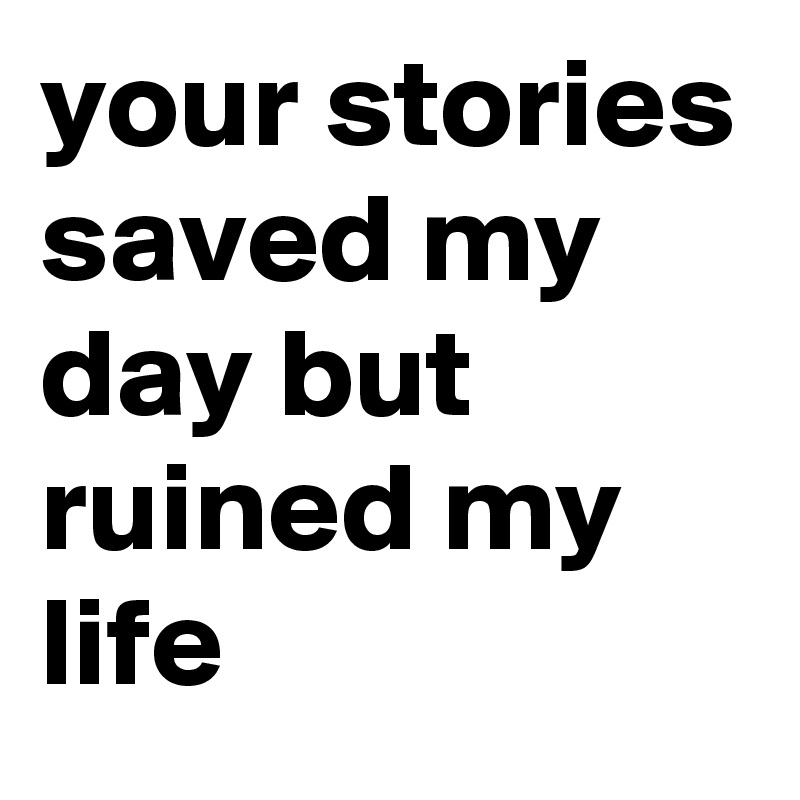 your stories saved my day but ruined my life