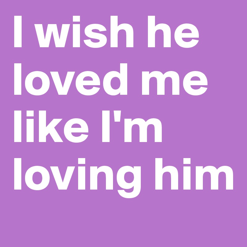 I wish he loved me like I'm loving him