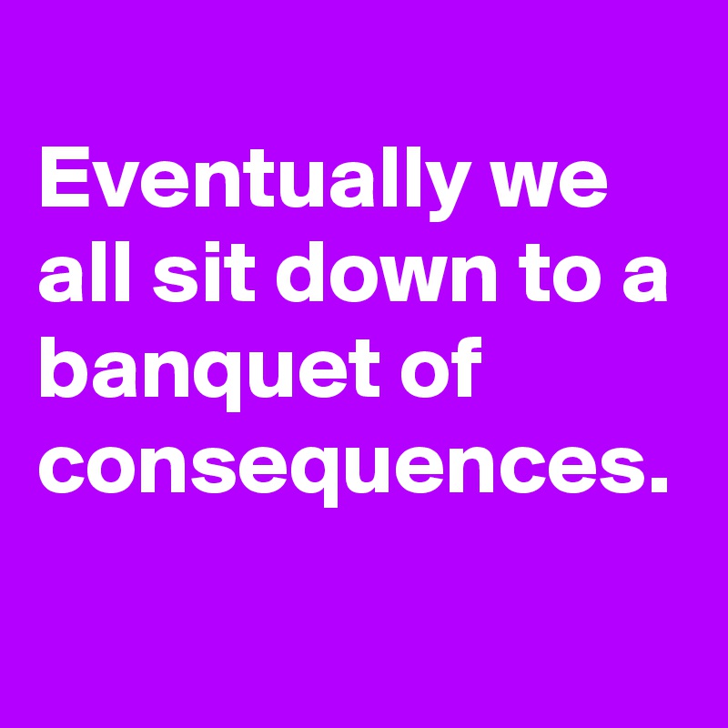 
Eventually we all sit down to a banquet of consequences.
