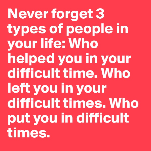 Never forget 3 types of people in your life: Who helped you in your difficult time. Who left you in your difficult times. Who put you in difficult times.
