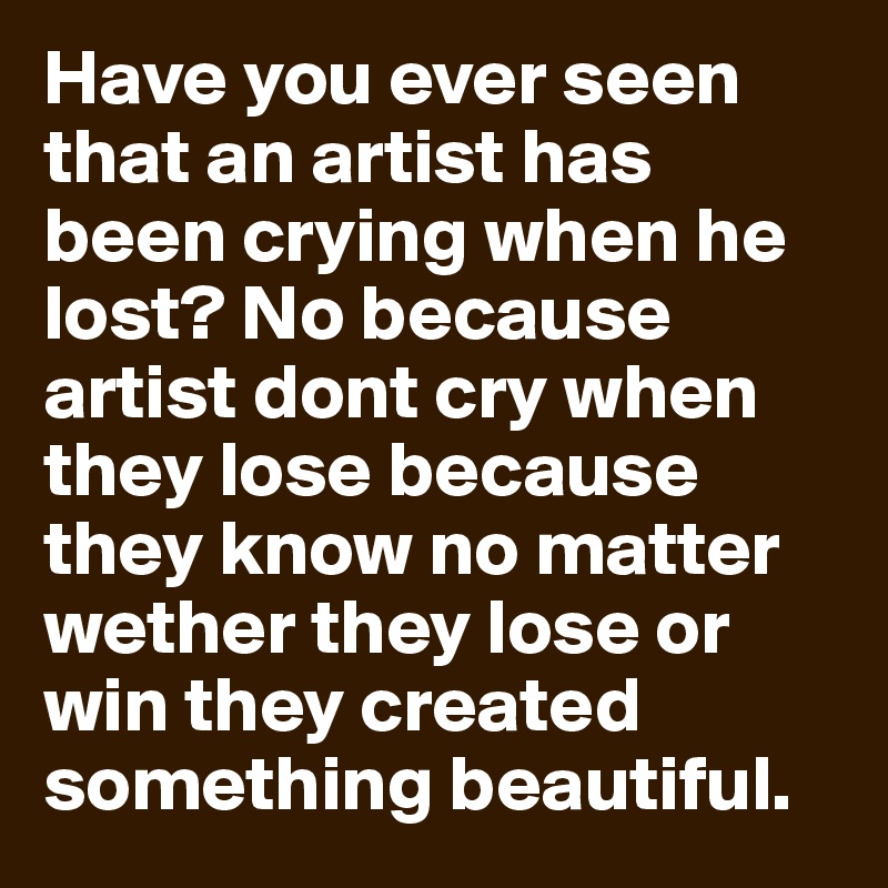 Have you ever seen that an artist has been crying when he lost? No because artist dont cry when they lose because they know no matter wether they lose or win they created something beautiful.