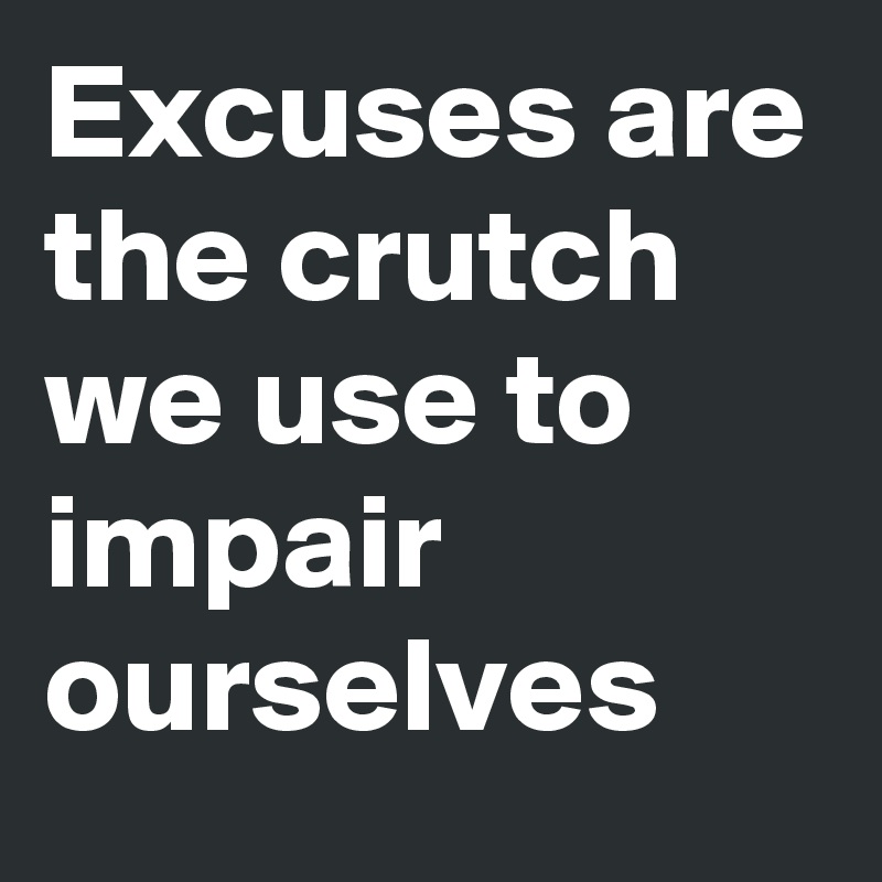 Excuses are the crutch we use to impair ourselves
