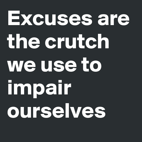 Excuses are the crutch we use to impair ourselves