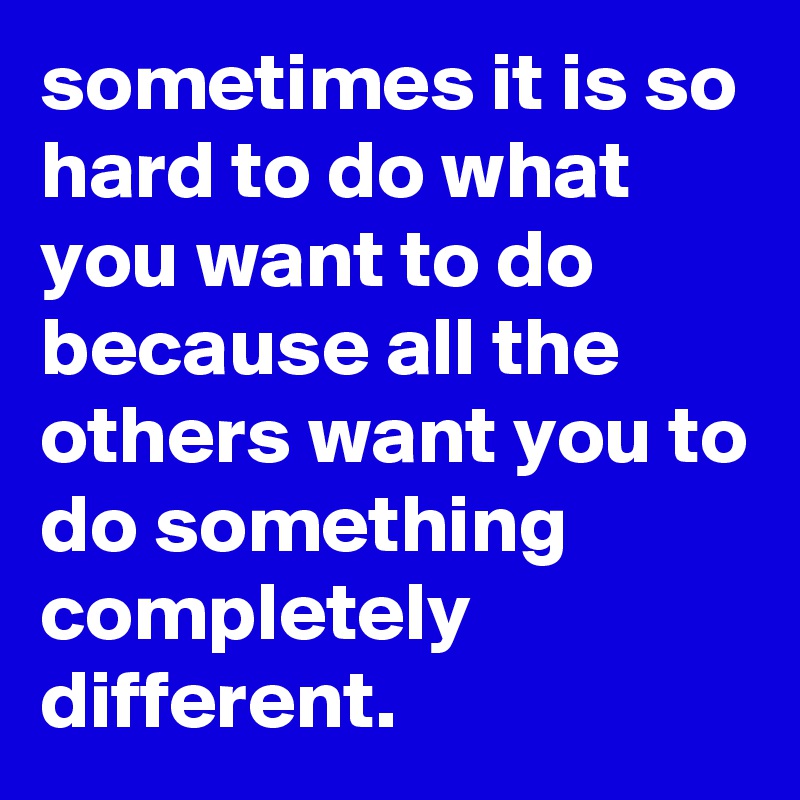 sometimes it is so hard to do what you want to do because all the others want you to do something completely different. 