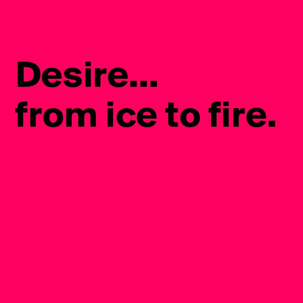 
Desire...
from ice to fire.


