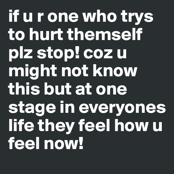 if u r one who trys to hurt themself plz stop! coz u might not know this but at one stage in everyones life they feel how u feel now!