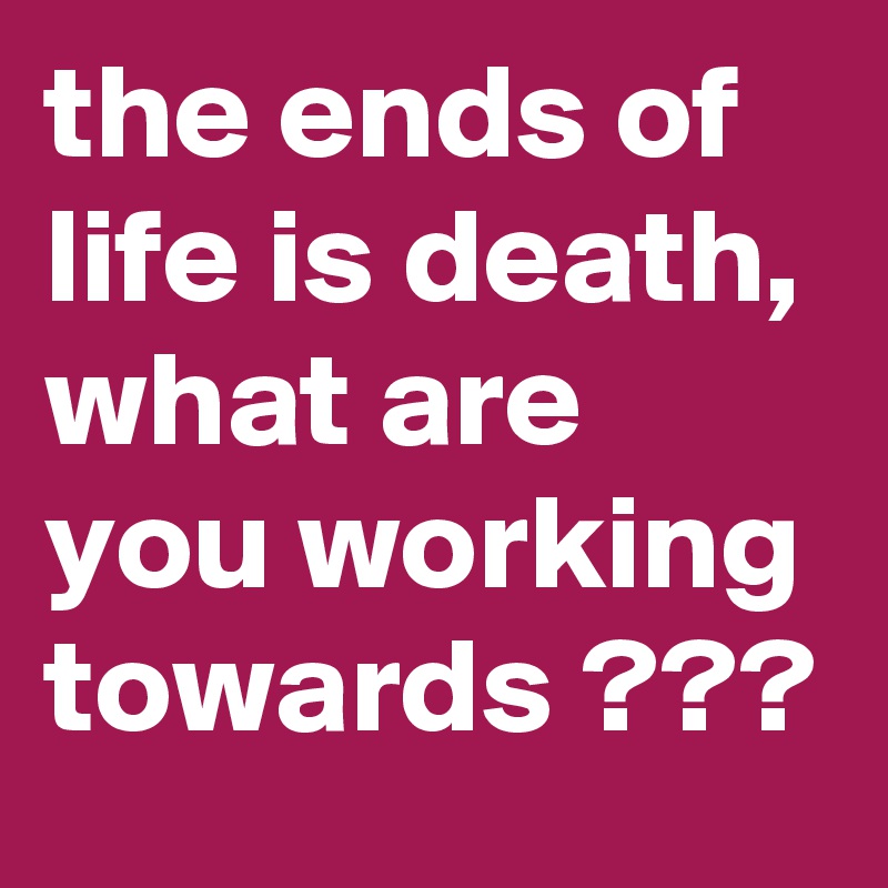 the ends of life is death, what are you working towards ???