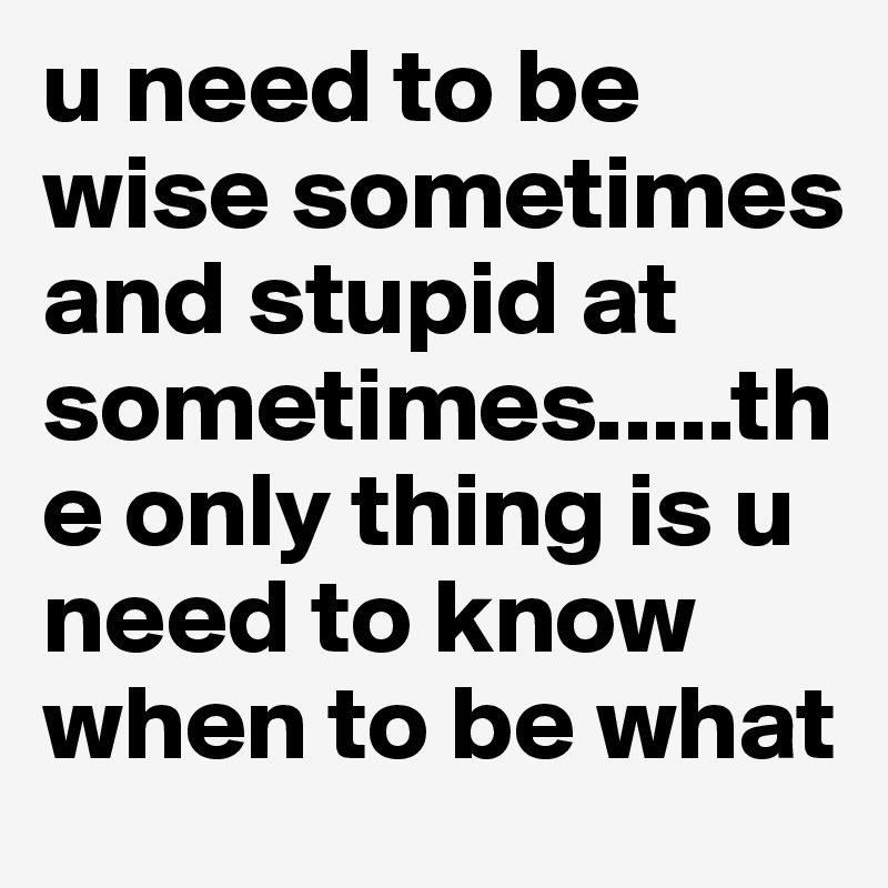 u need to be wise sometimes and stupid at sometimes.....the only thing is u need to know when to be what