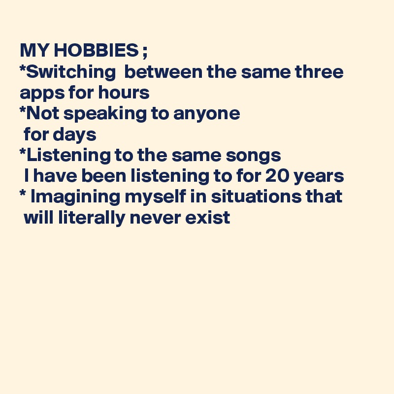 
MY HOBBIES ;
*Switching  between the same three apps for hours 
*Not speaking to anyone 
 for days
*Listening to the same songs
 I have been listening to for 20 years
* Imagining myself in situations that
 will literally never exist






