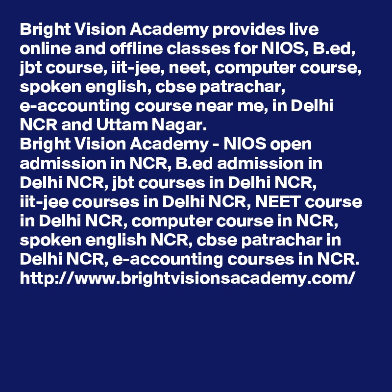 Bright Vision Academy provides live online and offline classes for NIOS, B.ed, jbt course, iit-jee, neet, computer course, spoken english, cbse patrachar, e-accounting course near me, in Delhi NCR and Uttam Nagar.
Bright Vision Academy - NIOS open admission in NCR, B.ed admission in Delhi NCR, jbt courses in Delhi NCR, iit-jee courses in Delhi NCR, NEET course in Delhi NCR, computer course in NCR, spoken english NCR, cbse patrachar in Delhi NCR, e-accounting courses in NCR.
http://www.brightvisionsacademy.com/