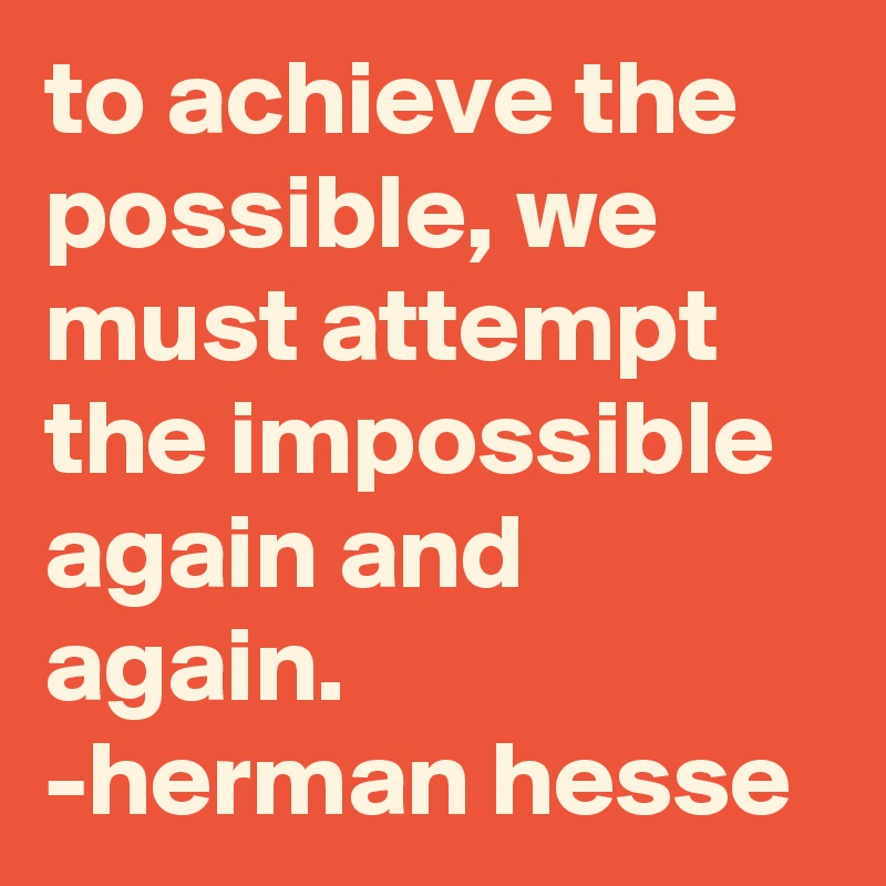 to achieve the possible, we must attempt the impossible again and again.   -herman hesse