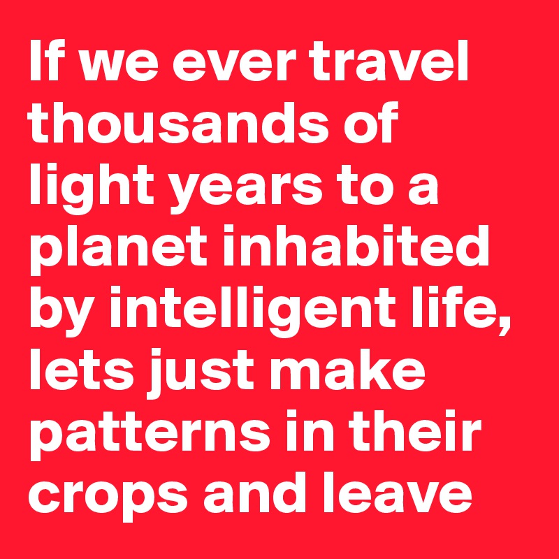 If we ever travel thousands of light years to a planet inhabited by intelligent life, lets just make patterns in their crops and leave