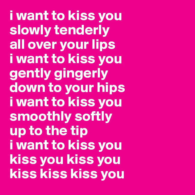 i want to kiss you
slowly tenderly
all over your lips
i want to kiss you
gently gingerly 
down to your hips
i want to kiss you
smoothly softly
up to the tip
i want to kiss you
kiss you kiss you
kiss kiss kiss you