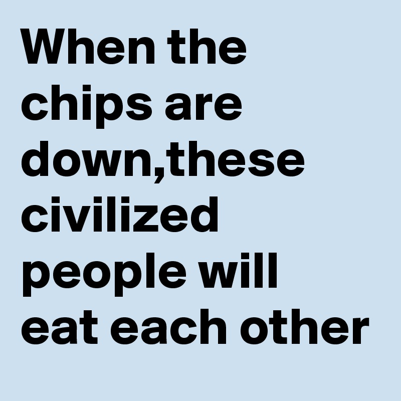 When the chips are down,these civilized people will eat each other