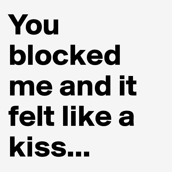 You blocked me and it felt like a kiss...
