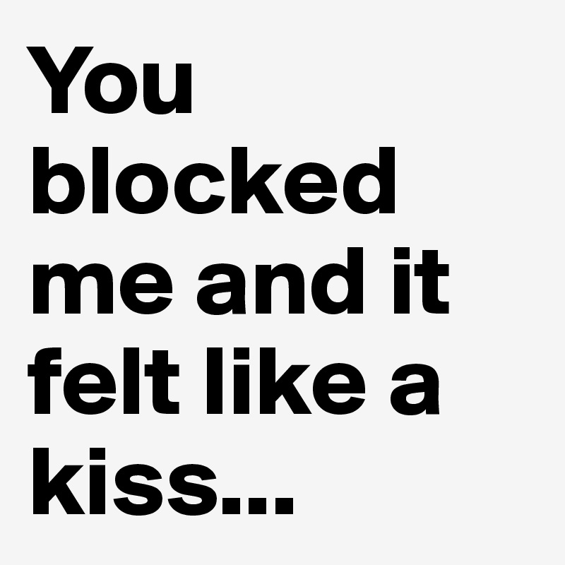 You blocked me and it felt like a kiss...