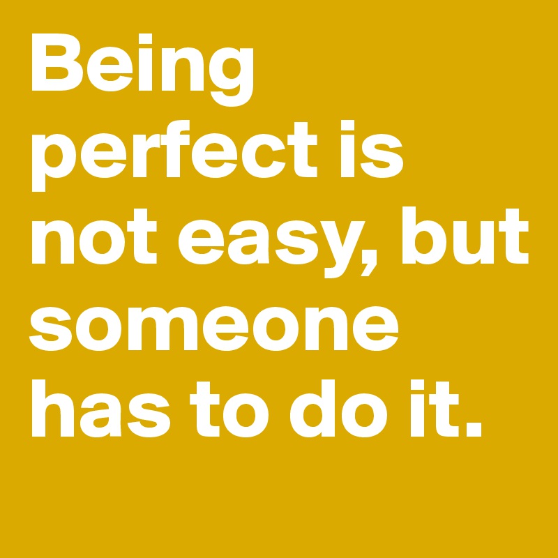 Being perfect is not easy, but someone has to do it.