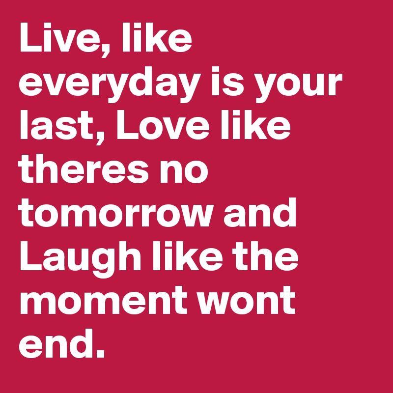 Live, like everyday is your last, Love like theres no tomorrow and Laugh like the moment wont end.