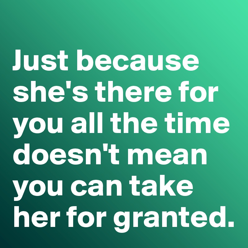 
Just because she's there for you all the time doesn't mean you can take her for granted. 