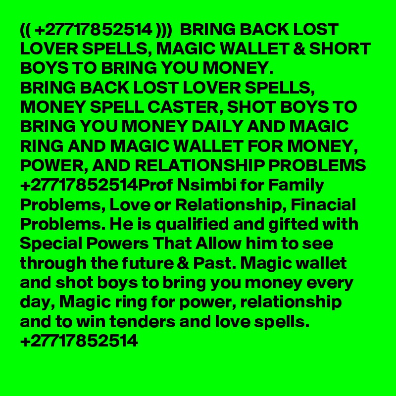 (( +27717852514 )))  BRING BACK LOST LOVER SPELLS, MAGIC WALLET & SHORT BOYS TO BRING YOU MONEY.
BRING BACK LOST LOVER SPELLS, MONEY SPELL CASTER, SHOT BOYS TO BRING YOU MONEY DAILY AND MAGIC RING AND MAGIC WALLET FOR MONEY, POWER, AND RELATIONSHIP PROBLEMS +27717852514Prof Nsimbi for Family Problems, Love or Relationship, Finacial Problems. He is qualified and gifted with Special Powers That Allow him to see through the future & Past. Magic wallet and shot boys to bring you money every day, Magic ring for power, relationship and to win tenders and love spells. +27717852514 
