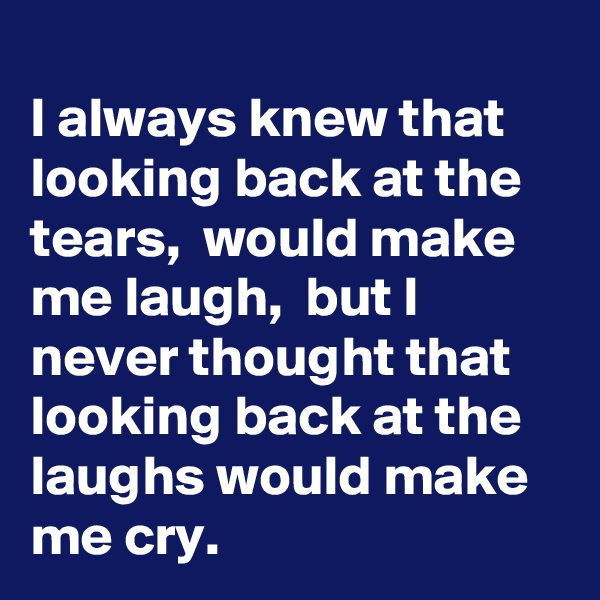 
I always knew that looking back at the tears,  would make me laugh,  but I never thought that looking back at the laughs would make me cry.