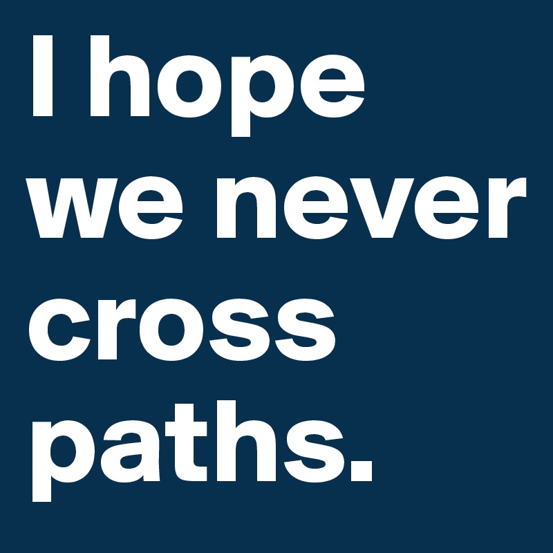 I hope we never cross paths.
