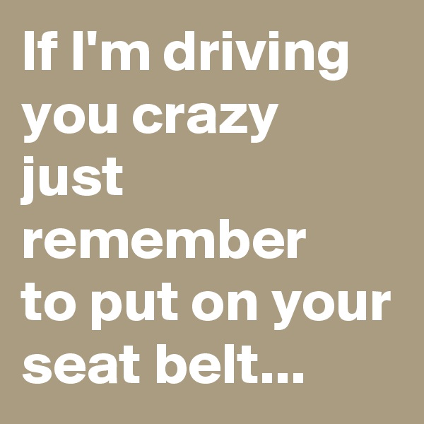 If I'm driving you crazy just remember
to put on your seat belt...