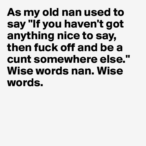 As my old nan used to say "If you haven't got anything nice to say, then fuck off and be a cunt somewhere else." Wise words nan. Wise words.

                

