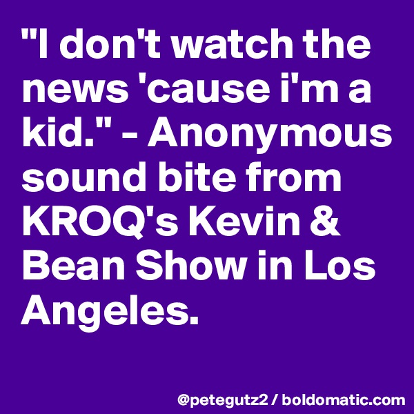 "I don't watch the news 'cause i'm a kid." - Anonymous sound bite from KROQ's Kevin & Bean Show in Los Angeles.
