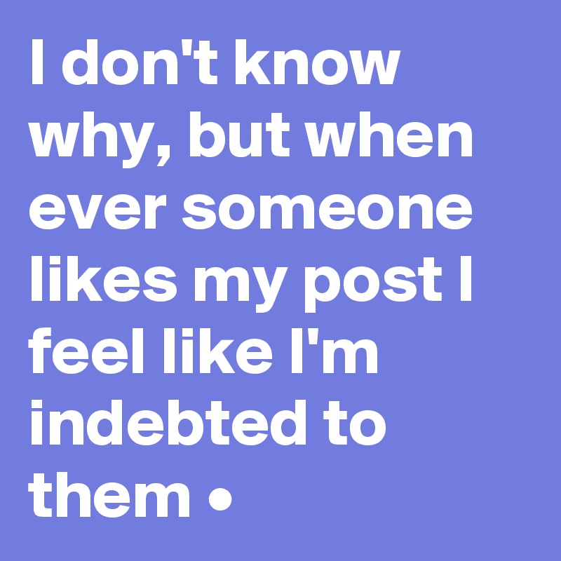 I don't know why, but when ever someone likes my post I feel like I'm indebted to them •