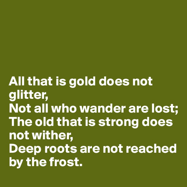 




All that is gold does not glitter, 
Not all who wander are lost;
The old that is strong does not wither, 
Deep roots are not reached by the frost.