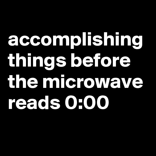 
accomplishing things before the microwave reads 0:00