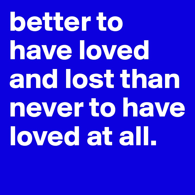 better to have loved and lost than never to have loved at all.

