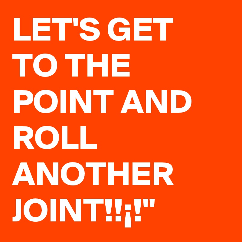 LET'S GET TO THE POINT AND ROLL ANOTHER JOINT!!¡!"