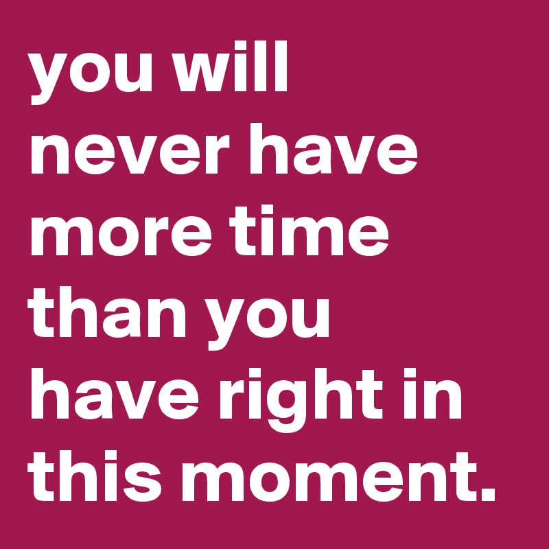 you will never have more time than you have right in this moment.