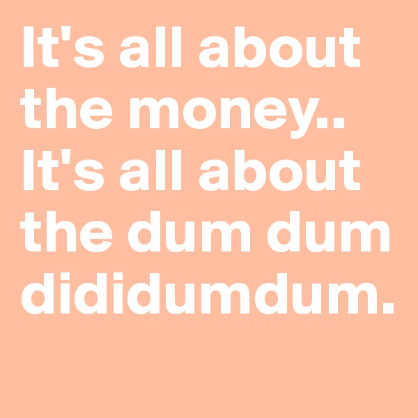 It's all about the money.. It's all about the dum dum dididumdum.