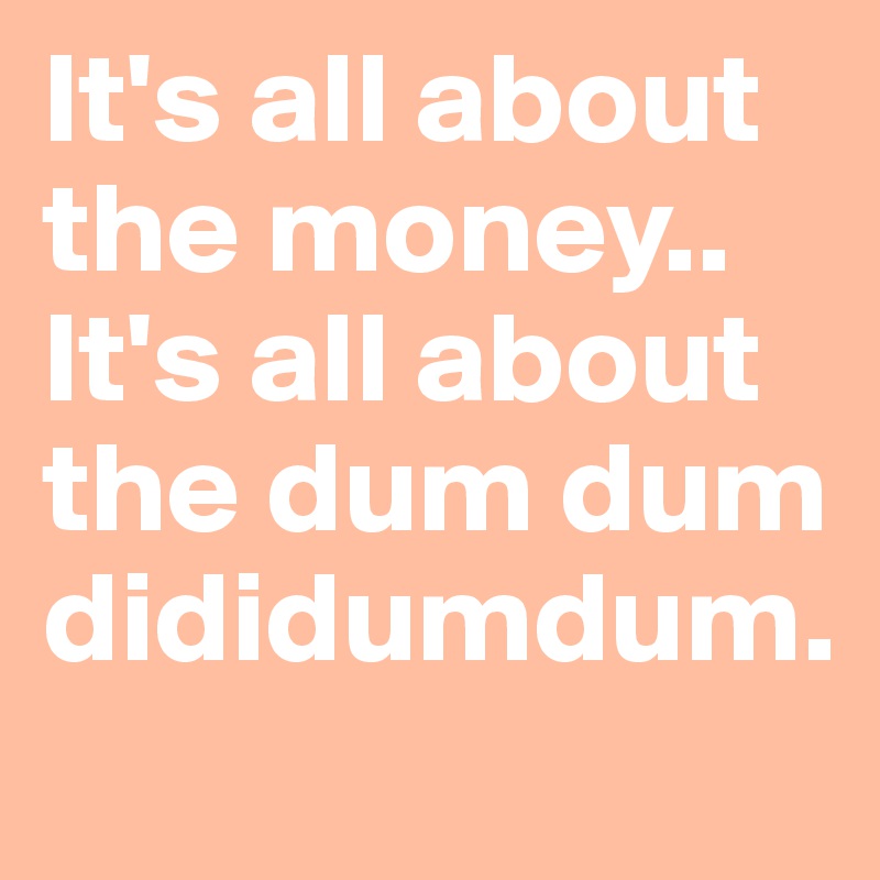 It's all about the money.. It's all about the dum dum dididumdum.