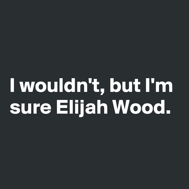 


I wouldn't, but I'm sure Elijah Wood.

