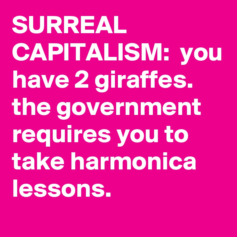SURREAL CAPITALISM:  you have 2 giraffes. the government requires you to take harmonica lessons.
