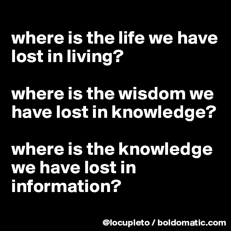 
where is the life we have lost in living?

where is the wisdom we have lost in knowledge?

where is the knowledge we have lost in information?
