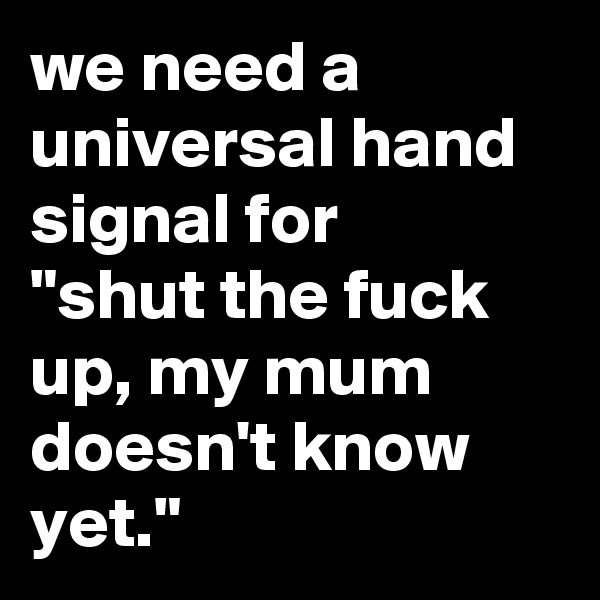 we need a universal hand signal for 
"shut the fuck up, my mum doesn't know yet."