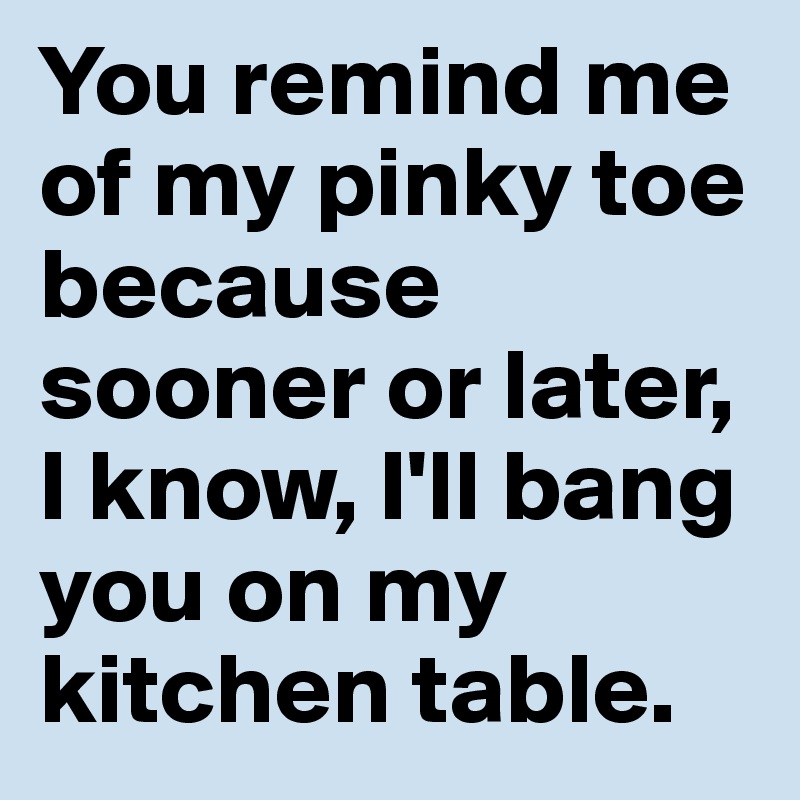 You remind me of my pinky toe because sooner or later, I know, I'll bang you on my kitchen table.