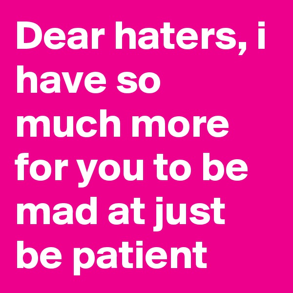 Dear haters, i have so much more for you to be mad at just be patient